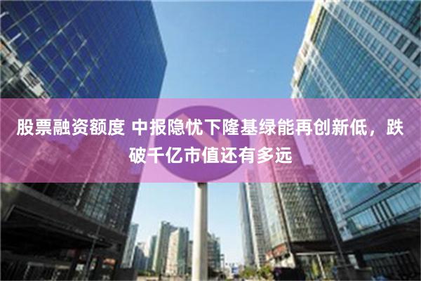 股票融资额度 中报隐忧下隆基绿能再创新低，跌破千亿市值还有多远