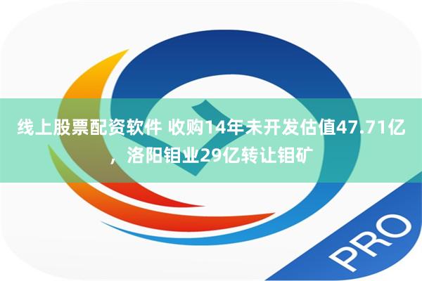 线上股票配资软件 收购14年未开发估值47.71亿，洛阳钼业29亿转让钼矿