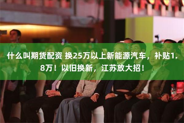 什么叫期货配资 换25万以上新能源汽车，补贴1.8万！以旧换新，江苏放大招！