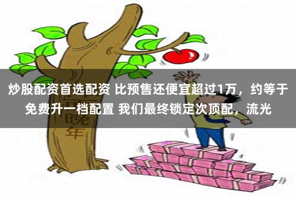 炒股配资首选配资 比预售还便宜超过1万，约等于免费升一档配置 我们最终锁定次顶配，流光