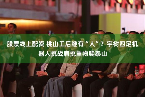 股票线上配资 挑山工后继有“人”？宇树四足机器人挑战肩挑重物爬泰山