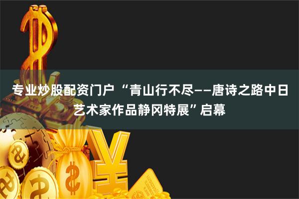 专业炒股配资门户 “青山行不尽——唐诗之路中日艺术家作品静冈特展”启幕