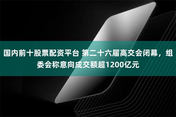 国内前十股票配资平台 第二十六届高交会闭幕，组委会称意向成交额超1200亿元