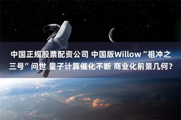 中国正规股票配资公司 中国版Willow“祖冲之三号”问世 量子计算催化不断 商业化前景几何？