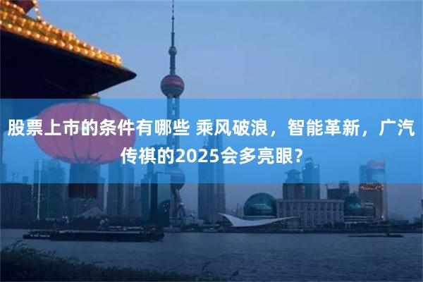 股票上市的条件有哪些 乘风破浪，智能革新，广汽传祺的2025会多亮眼？