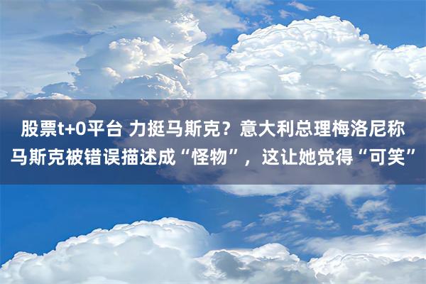 股票t+0平台 力挺马斯克？意大利总理梅洛尼称马斯克被错误描述成“怪物”，这让她觉得“可笑”