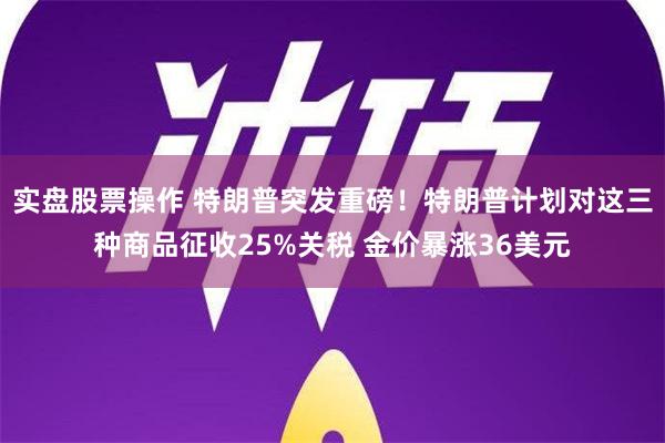 实盘股票操作 特朗普突发重磅！特朗普计划对这三种商品征收25%关税 金价暴涨36美元